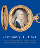 In pursuit of history : a lifetime collecting colonial American art and artifacts / edited by H. Richard Dietrich III and Deborah M. Rebuck ; with contributions by David L. Barquist, Edward S. Cooke, Jr., H. Richard Dietrich III, Michael P. Dyer, Kathleen A. Foster, Morrison H. Heckscher, Philip C. Mead, Lisa Minardi, Deborah M. Rebuck, William S. Reese.